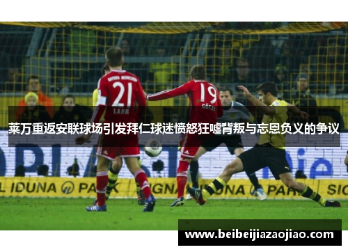 莱万重返安联球场引发拜仁球迷愤怒狂嘘背叛与忘恩负义的争议